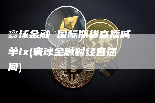 寰球金融 国际期货直播喊单lx(寰球金融财经直播间)