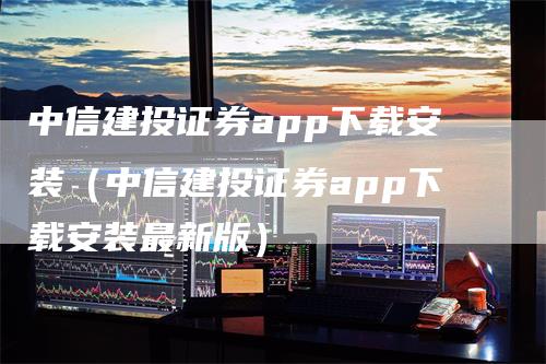 中信建投证券app下载安装（中信建投证券app下载安装最新版）