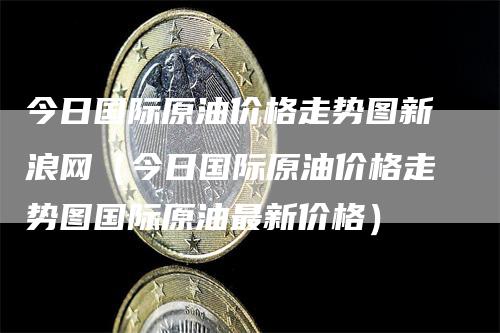 今日国际原油价格走势图新浪网（今日国际原油价格走势图国际原油最新价格）