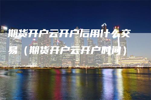 期货开户云开户后用什么交易（期货开户云开户时间）