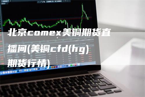 北京comex美铜期货直播间(美铜cfd(hg)期货行情)