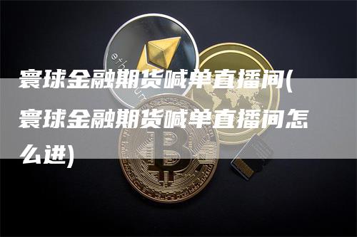 寰球金融期货喊单直播间(寰球金融期货喊单直播间怎么进)