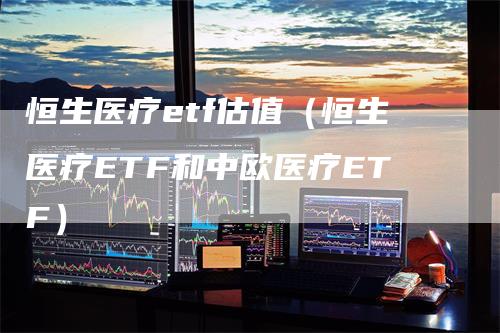 恒生医疗etf估值（恒生医疗ETF和中欧医疗ETF）