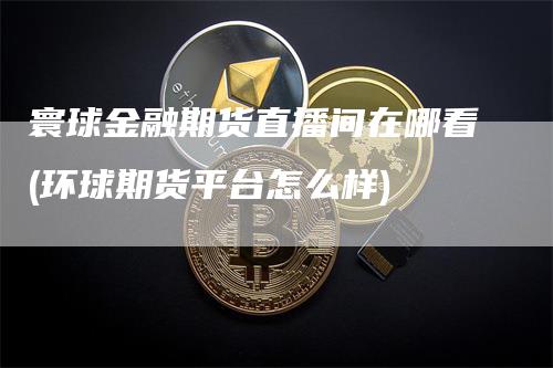 寰球金融期货直播间在哪看(环球期货平台怎么样)