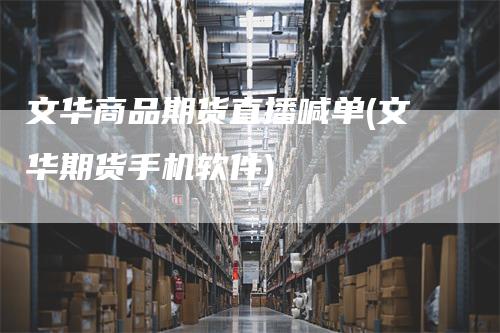 文华商品期货直播喊单(文华期货手机软件)